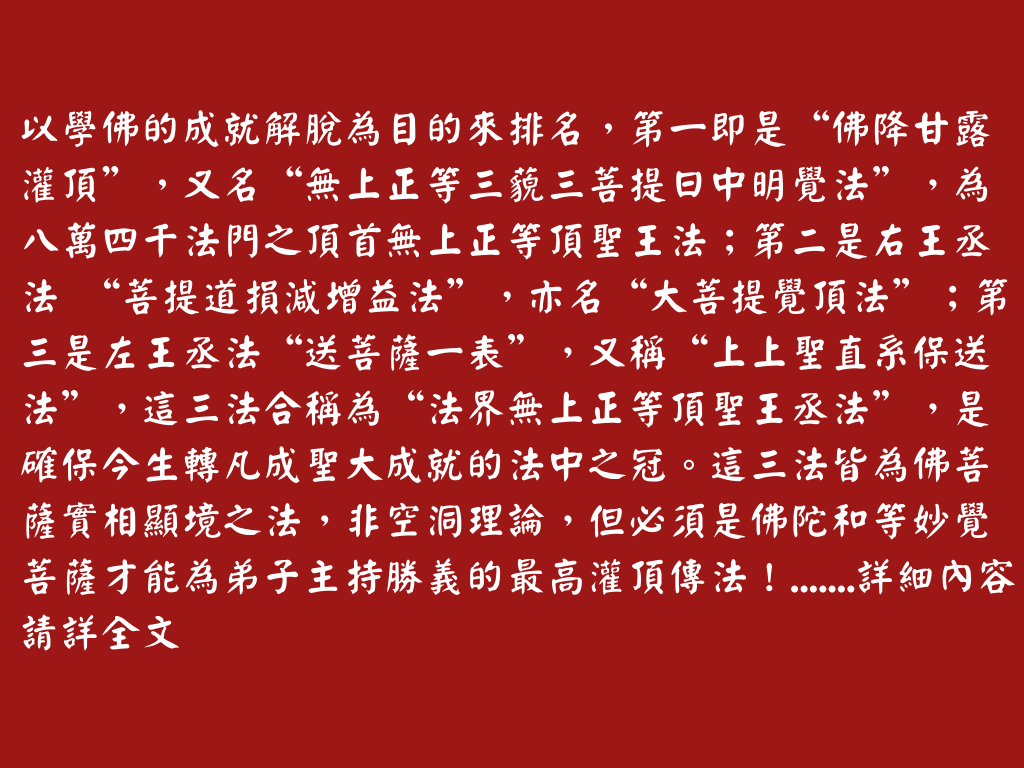 以學佛的成就解脫為目的來排名，第一即是“佛降甘露灌頂”，又名“無上正等三藐三菩提日中明覺法”，為八萬四千法門之頂首無上正等頂聖王法；第二是右王丞法 “菩提道損減增益法”，亦名“大菩提覺頂法”；第三是左王丞法“送菩薩一表”，又稱“上上聖直系保送法”，這三法合稱為“法界無上正等頂聖王丞法”，是確保今生轉凡成聖大成就的法中之冠。這三法皆為佛菩薩實相顯境之法，非空洞理論，但必須是佛陀和等妙覺菩薩才能為弟子主持勝義的最高灌頂傳法！